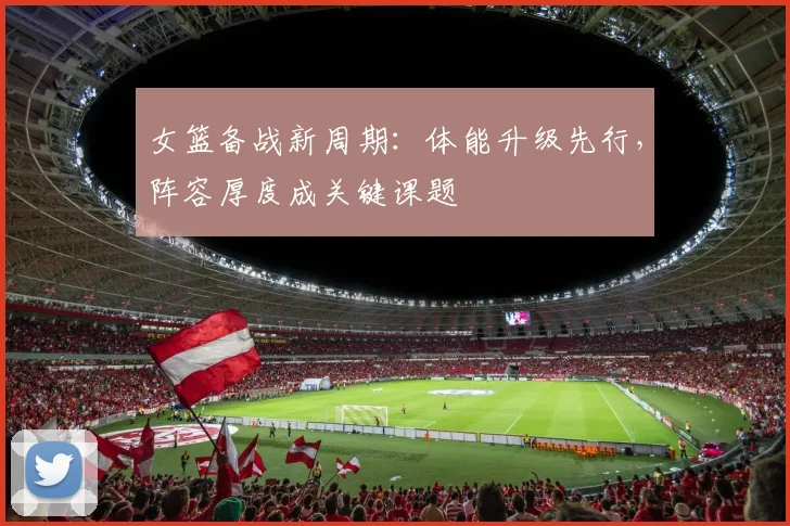 女篮备战新周期：体能升级先行，阵容厚度成关键课题 - 百度体育资讯
