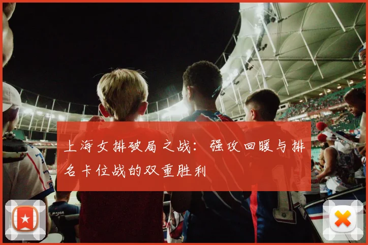 上海女排破局之战:强攻回暖与排名卡位战的双重胜利 - 百度体育推荐