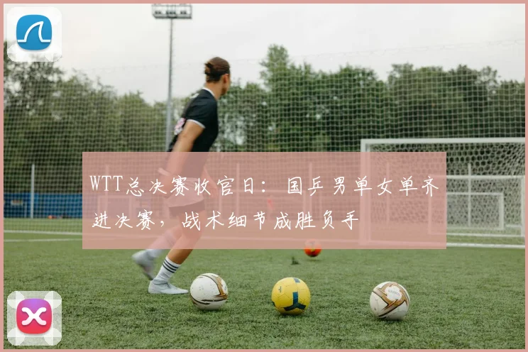WTT总决赛收官日:国乒男单女单齐进决赛,战术细节成胜负手 - 百度体育推荐