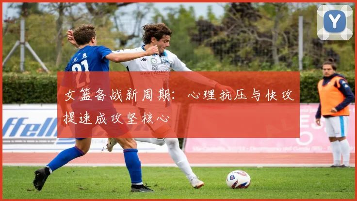 女篮备战新周期：心理抗压与快攻提速成攻坚核心 - 百度体育资讯
