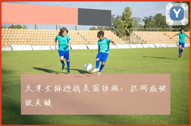 天津女排迎战美国劲旅，拦网成破敌关键 - 百度体育推荐
