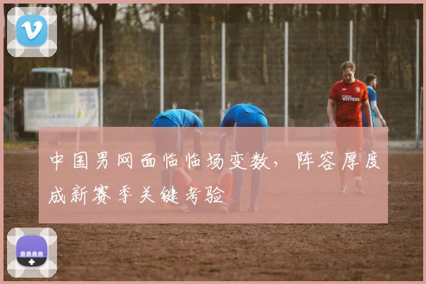 中国男网面临临场变数，阵容厚度成新赛季关键考验 - 百度体育推荐