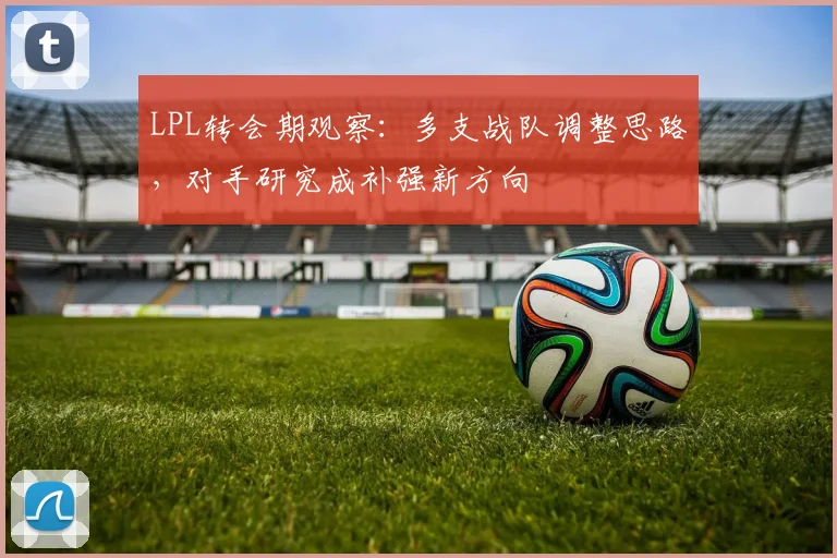 LPL转会期观察:多支战队调整思路,对手研究成补强新方向 - 百度体育推荐