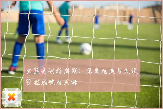 女篮备战新周期：深度轮换与失误管控成破局关键 - 百度体育资讯