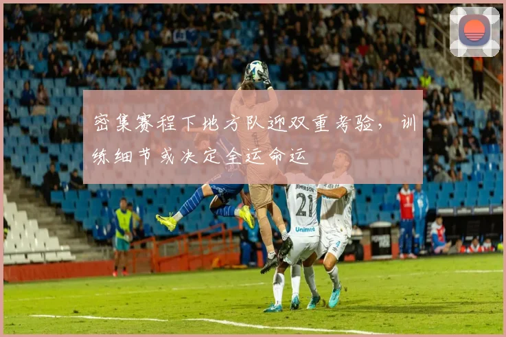 密集赛程下地方队迎双重考验，训练细节或决定全运命运 - 百度体育资讯