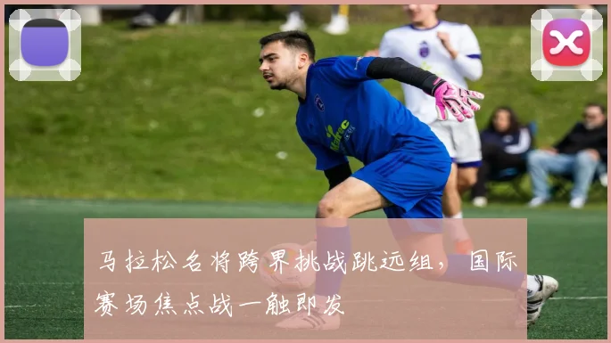 马拉松名将跨界挑战跳远组，国际赛场焦点战一触即发 - 百度体育推荐