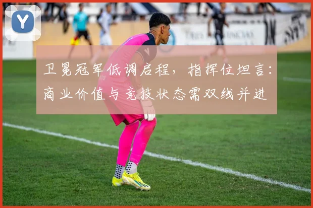 卫冕冠军低调启程，指挥位坦言：商业价值与竞技状态需双线并进 - 百度体育推荐