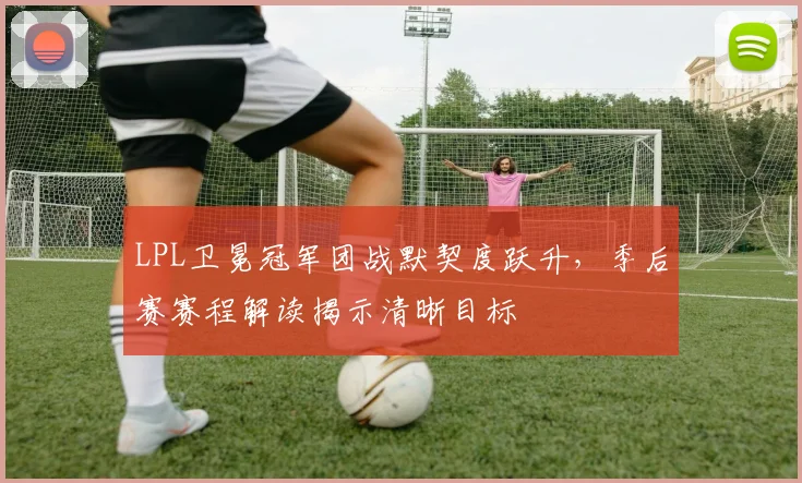 LPL卫冕冠军团战默契度跃升,季后赛赛程解读揭示清晰目标 - 百度体育推荐