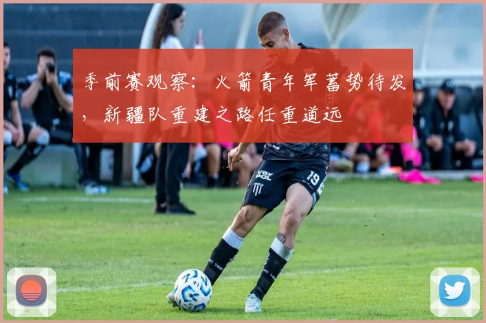 季前赛观察：火箭青年军蓄势待发，新疆队重建之路任重道远 - 百度体育推荐