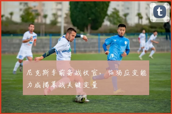尼克斯季前备战收官，临场应变能力成揭幕战关键变量 - 百度体育资讯