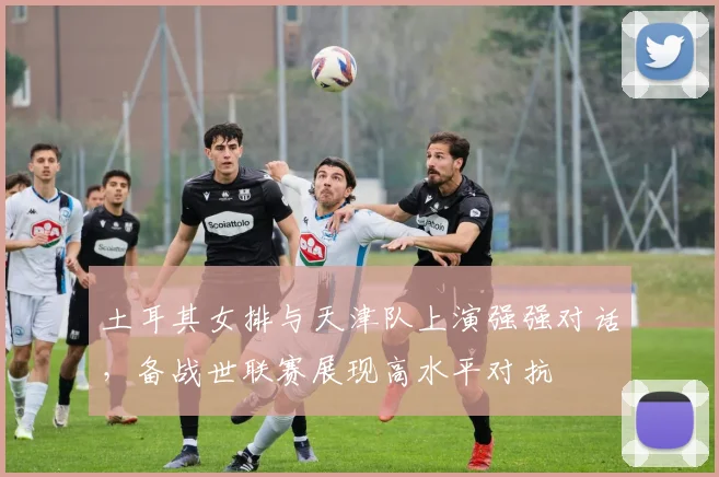土耳其女排与天津队上演强强对话,备战世联赛展现高水平对抗 - 百度体育推荐