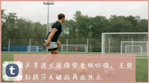 国乒男团女团强势晋级四强，王楚钦孙颖莎关键战再成焦点 - 百度体育图集