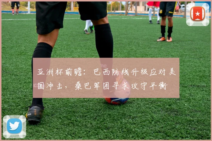 亚洲杯前瞻：巴西防线升级应对美国冲击，桑巴军团寻求攻守平衡 - 百度体育推荐