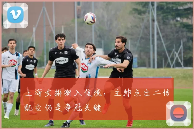 上海女排渐入佳境，主帅点出二传配合仍是争冠关键 - 百度体育推荐