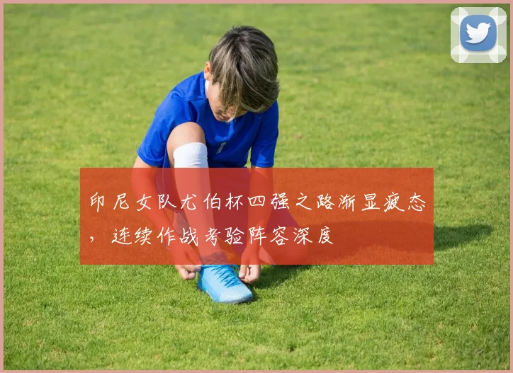 印尼女队尤伯杯四强之路渐显疲态，连续作战考验阵容深度 - 百度体育推荐