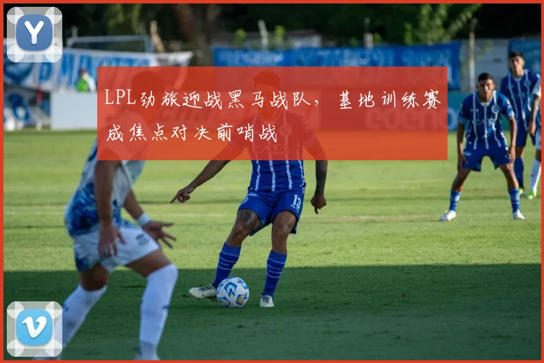 LPL劲旅迎战黑马战队，基地训练赛成焦点对决前哨战 - 百度体育推荐