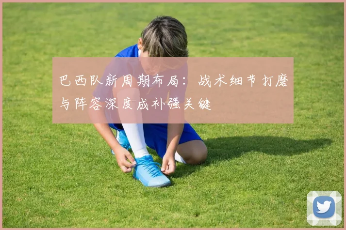 巴西队新周期布局：战术细节打磨与阵容深度成补强关键 - 百度体育推荐