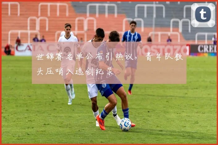 世锦赛名单公布引热议，青年队教头压哨入选创纪录 - 百度体育推荐