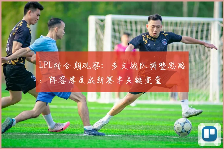 LPL转会期观察：多支战队调整思路，阵容厚度成新赛季关键变量 - 百度体育推荐