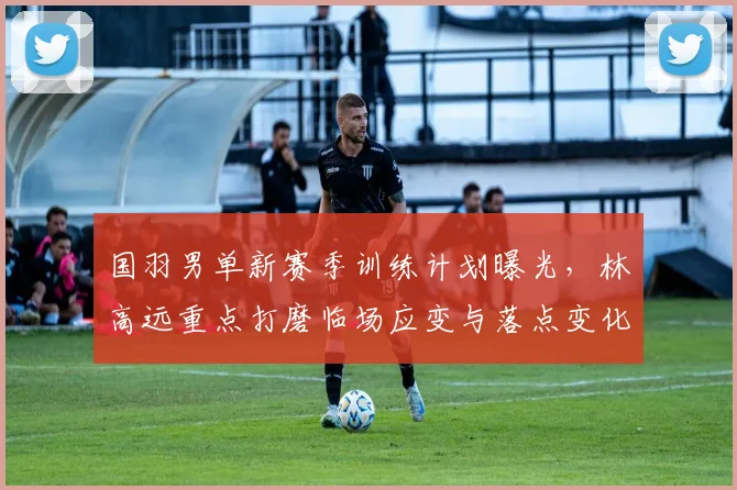 国羽男单新赛季训练计划曝光，林高远重点打磨临场应变与落点变化 - 百度体育推荐