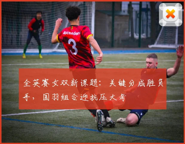 全英赛女双新课题：关键分成胜负手，国羽组合迎抗压大考 - 百度体育推荐
